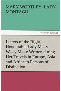Letters of the Right Honourable Lady M-Y W-Y M-E Written During Her Travels in Europe, Asia and Africa to Persons of Distinction, Men of Letters, &C.