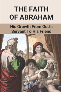 The Faith Of Abraham: His Growth From God's Servant To His Friend: Abraham'S Acts Of Faith In God