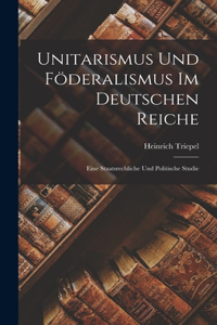 Unitarismus Und Föderalismus Im Deutschen Reiche: Eine Staatsrechliche Und Politische Studie