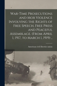 War-time Prosecutions and Mob Violence Involving the Rights of Free Speech, Free Press and Peaceful Assemblage. (From April 1, 1917, to March 1, 1919) ..