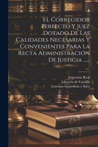 Corregidor Perfecto Y Juez Dotado De Las Calidades Necesarias Y Convenientes Para La Recta Administración De Justicia ......