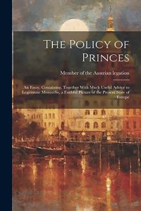 The Policy of Princes; an Essay, Containing, Together With Much Useful Advice to Legitimate Monarchs, a Faithful Picture of the Present State of Europe