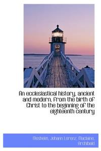 An Ecclesiastical History, Ancient and Modern, from the Birth of Christ to the Beginning of the Eigh