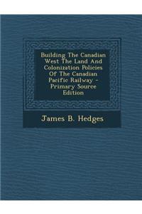 Building the Canadian West the Land and Colonization Policies of the Canadian Pacific Railway