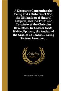 Discourse Concerning the Being and Attributes of God, the Obligations of Natural Religion, and the Truth and Certainty of the Christian Revelation. In Answer to Mr. Hobbs, Spinoza, the Author of the Oracles of Reason ... Being Sixteen Sermons, ...