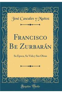 Francisco Be Zurbarán: Su Época, Su Vida y Sus Obras (Classic Reprint)