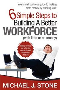 6 Simple Steps to Building a Better Workforce (with little or no money): Building leverage and achieving success through the success of others. reveals real secrets for developing a hardworking, honest, dedicated and cust