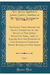 Testimony Taken Before the Select Committee of the Senate of New Jersey Appointed April, 1906, to Inquire Into the Business of Life Insurance Companies Doing Business in New Jersey, Vol. 1 (Classic Reprint)