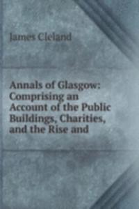 Annals of Glasgow: Comprising an Account of the Public Buildings, Charities, and the Rise and .