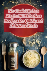 No-Cook Kitchen Magic: 101 Effortless Recipes for Quick and Delicious Meals