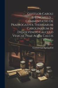 Gottlob Caroli Springsfeld ... Commentatio De Praerogativa Thermarum Carolinarum In Dissolvendo Calculo Vesicae Prae Aqua Calcis Vivae...