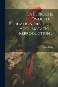 La Perruche Ondulée ... Éducation Pratique, Acclimatation, Reproduction ...