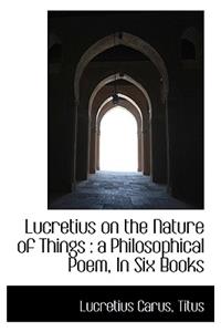 Lucretius on the Nature of Things: A Philosophical Poem, in Six Books