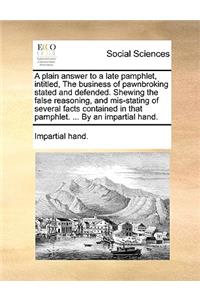 A Plain Answer to a Late Pamphlet, Intitled, the Business of Pawnbroking Stated and Defended. Shewing the False Reasoning, and Mis-Stating of Several Facts Contained in That Pamphlet. ... by an Impartial Hand.