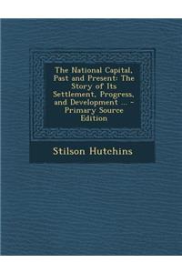 The National Capital, Past and Present: The Story of Its Settlement, Progress, and Development ... - Primary Source Edition