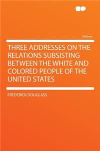 Three Addresses on the Relations Subsisting Between the White and Colored People of the United States