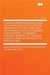 Charter, Constitution and By-Laws of the Maryland Institute for the Promotion of the Mechanic Arts; Together with a List of Its Members, Junior Members, Life Members, Honorary Members, Etc.; To Which Is Added: A Brief Description of the Institute's