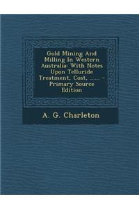 Gold Mining and Milling in Western Australia: With Notes Upon Telluride Treatment, Cost, ......