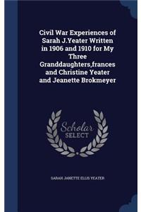 Civil War Experiences of Sarah J.Yeater Written in 1906 and 1910 for My Three Granddaughters, frances and Christine Yeater and Jeanette Brokmeyer