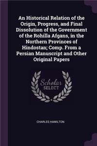 An Historical Relation of the Origin, Progress, and Final Dissolution of the Government of the Rohilla Afgans, in the Northern Provinces of Hindostan; Comp. From a Persian Manuscript and Other Original Papers