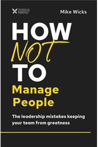 How Not to Manage People: The Leadership Mistakes Keeping Your Team from Greatness