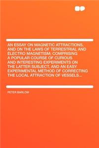 An Essay on Magnetic Attractions, and on the Laws of Terrestrial and Electro Magnetism; Comprising a Popular Course of Curious and Interesting Experiments on the Latter Subject, and an Easy Experimental Method of Correcting the Local Attraction of
