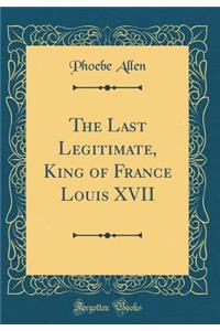 The Last Legitimate, King of France Louis XVII (Classic Reprint)