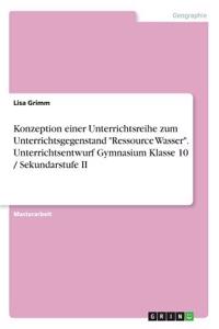 Konzeption einer Unterrichtsreihe zum Unterrichtsgegenstand Ressource Wasser. Unterrichtsentwurf Gymnasium Klasse 10 / Sekundarstufe II