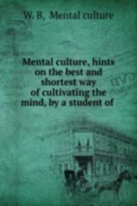 Mental culture, hints on the best and shortest way of cultivating the mind, by a student of .