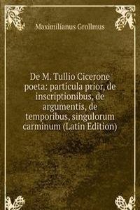 De M. Tullio Cicerone poeta: particula prior, de inscriptionibus, de argumentis, de temporibus, singulorum carminum (Latin Edition)