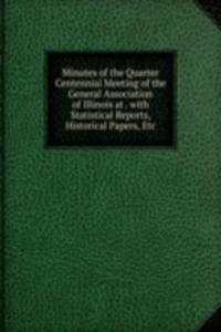 Minutes of the Quarter Centennial Meeting of the General Association of Illinois at . with Statistical Reports, Historical Papers, Etc