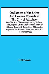 Ordinances Of The Select And Common Councils Of The City Of Allegheny, With The Acts Of Assembly Relating To Same, Also, Reports Of The City Controller And City Officers, Reports Of Committees Of Councils, Report Of The Steward Of The Poor Farm, &C