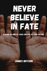 Never Believe In Fate: A guide on how to take control of your future