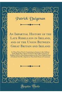 An Impartial History of the Late Rebellion in Ireland, and of the Union Between Great Britain and Ireland: In Three Parts; Part I, Containing an Answer to the Address of the Right Hon. Henry Grattan to His Fellow Citizens of Dublin; Part II, a Fair
