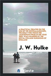 A Practical Treatise on the Use of the Ophthalmoscope, the Essay for Which the Jacksonian Prize in the Year 1859, Was Awarded by the Royal College Surgeons of England