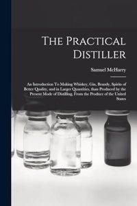 Practical Distiller: An Introduction To Making Whiskey, Gin, Brandy, Spirits of Better Quality, and in Larger Quantities, than Produced by the Present Mode of Distilling