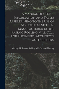A Manual of Useful Information and Tables Appertaining to the use of Structural Steel, as Manufactured by the Passaic Rolling Mill Co. ... For Engineers, Architects and Builders.