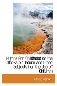 Hymns for Childhood on the Works of Nature and Other Subjects for the Use of Children