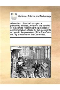 A few short observations upon a pamphlet; intituled, A view of the conduct of the parties respecting the proposal of accommodation offered by the merchants of Lynn to the promoters of the Eau-Brink cut. By a member of the Committee.