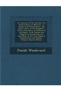 An Account of the Societies for Reformation of Manners, in London and Westminster, and Other Parts of the Kingdom: With a Persuasive to Persons of All Ranks, to Be Zealous and Diligent in Promoting the Execution of the Laws Against Prophaneness and