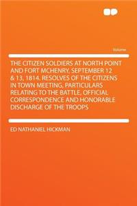 The Citizen Soldiers at North Point and Fort McHenry, September 12 & 13, 1814. Resolves of the Citizens in Town Meeting, Particulars Relating to the Battle, Official Correspondence and Honorable Discharge of the Troops