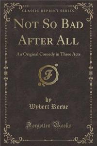 Not So Bad After All: An Original Comedy in Three Acts (Classic Reprint)