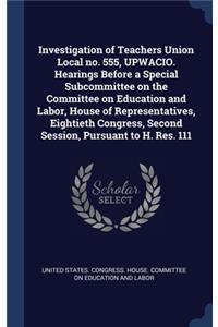 Investigation of Teachers Union Local no. 555, UPWACIO. Hearings Before a Special Subcommittee on the Committee on Education and Labor, House of Representatives, Eightieth Congress, Second Session, Pursuant to H. Res. 111