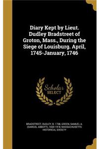 Diary Kept by Lieut. Dudley Bradstreet of Groton, Mass., During the Siege of Louisburg. April, 1745-January, 1746