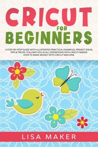 Cricut for Beginners: How to Start Cricut Maker: A Step-by-Step Guide with Illustrated Practical Examples, Original Project Ideas, Tips & Tricks. How to Make Money with C