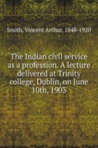 Indian civil service as a profession. A lecture delivered at Trinity college, Dublin, on June 10th, 1903