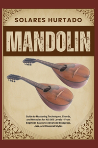 Mandolin: Guide to Mastering Techniques, Chords, and Melodies for All Skill Levels - From Beginner Basics to Advanced Bluegrass, Jazz, and Classical Styles