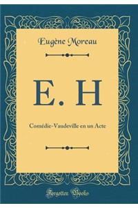 E. H: Comedie-Vaudeville En Un Acte (Classic Reprint): Comedie-Vaudeville En Un Acte (Classic Reprint)