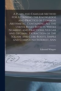 Plain and Familiar Method for Attaining the Knowledge and Practice of Common Arithmetic. Containing All the Useful Rules Both in Whole Numbers, and Fractions, Vulgar and Decimal, Extraction of the Square and Cube-Roots, Simple and Compound Interest