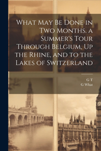 What May Be Done in Two Months. a Summer's Tour Through Belgium, Up the Rhine, and to the Lakes of Switzerland